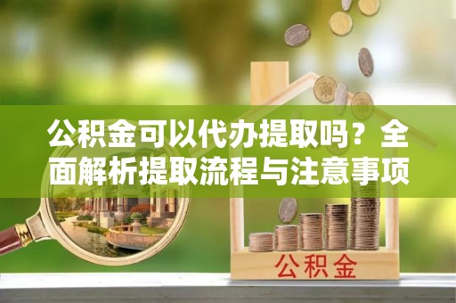 钦南公积金可以代办提取吗？全面解析提取流程与注意事项
