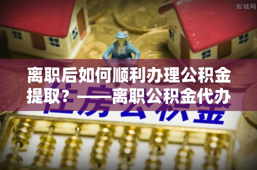 钦南离职后如何顺利办理公积金提取？——离职公积金代办提取全攻略