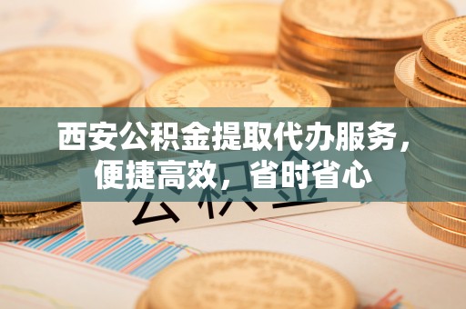钦南西安公积金提取代办服务，便捷高效，省时省心